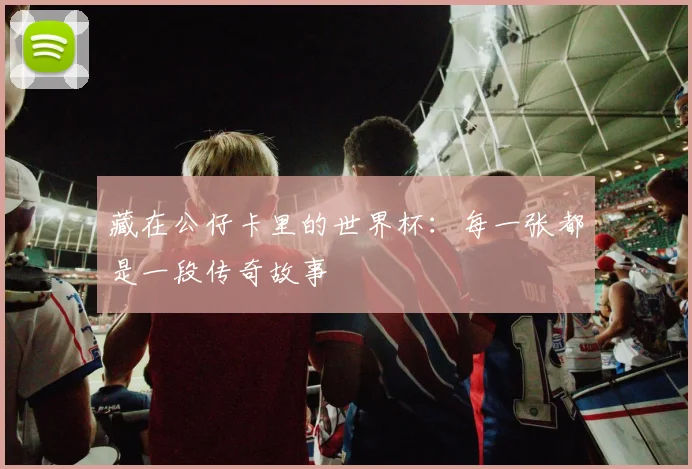 藏在公仔卡里的世界杯：每一张都是一段传奇故事